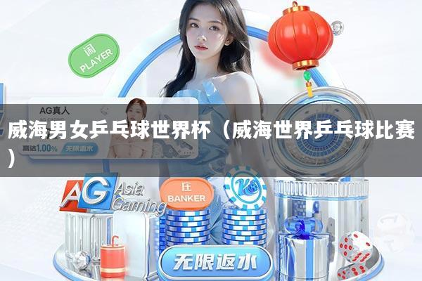 威海男女乒乓球世界杯（威海世界乒乓球比赛）