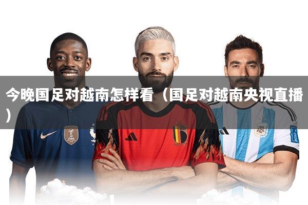 今晚国足对越南怎样看（国足对越南央视直播）